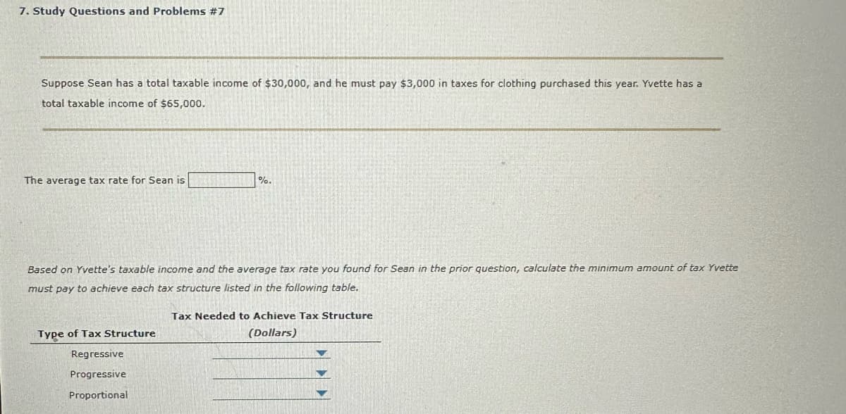7. Study Questions and Problems #7
Suppose Sean has a total taxable income of $30,000, and he must pay $3,000 in taxes for clothing purchased this year. Yvette has a
total taxable income of $65,000.
The average tax rate for Sean is
%.
Based on Yvette's taxable income and the average tax rate you found for Sean in the prior question, calculate the minimum amount of tax Yvette
must pay to achieve each tax structure listed in the following table.
Type of Tax Structure
Regressive
Progressive
Proportional
Tax Needed to Achieve Tax Structure
(Dollars)