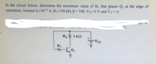 In the circuit below, determine the maximum value of Re that places Q at the edge of
saturation. Assume ly-10 A, R-150 k2, B-100, Vec-3 V and VA.
Rc 1 k2
Vcc
R1
