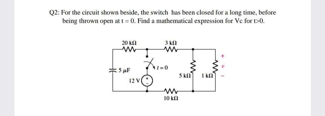 Q2: For the circuit shown beside, the switch has been closed for a long time, before
being thrown open at t = 0. Find a mathematical expression for Vc for t>0.
20 k2
3 kN
5 µF
5 k
1 kΩ
12 V
10 k2

