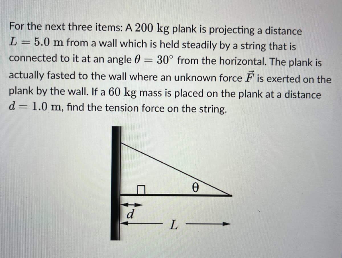 =
For the next three items: A 200 kg plank is projecting a distance
L = 5.0 m from a wall which is held steadily by a string that is
connected to it at an angle 30° from the horizontal. The plank is
actually fasted to the wall where an unknown force is exerted on the
plank by the wall. If a 60 kg mass is placed on the plank at a distance
d = 1.0 m, find the tension force on the string.
Ө
d
L-