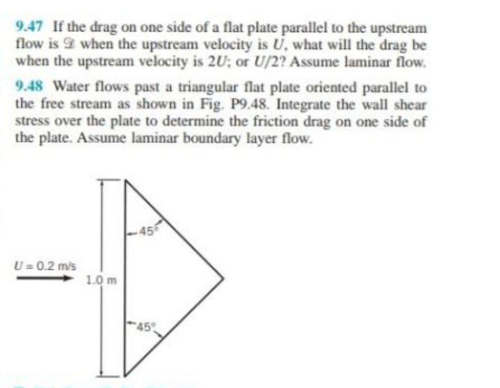 9.47 If the drag on one side of a flat plate parallel to the upstream
flow is when the upstream velocity is U, what will the drag be
when the upstream velocity is 2U; or U/2? Assume laminar flow.
9.48 Water flows past a triangular flat plate oriented parallel to
the free stream as shown in Fig. P9.48. Integrate the wall shear
stress over the plate to determine the friction drag on one side of
the plate. Assume laminar boundary layer flow.
U= 0.2 m/s
1.0 m
