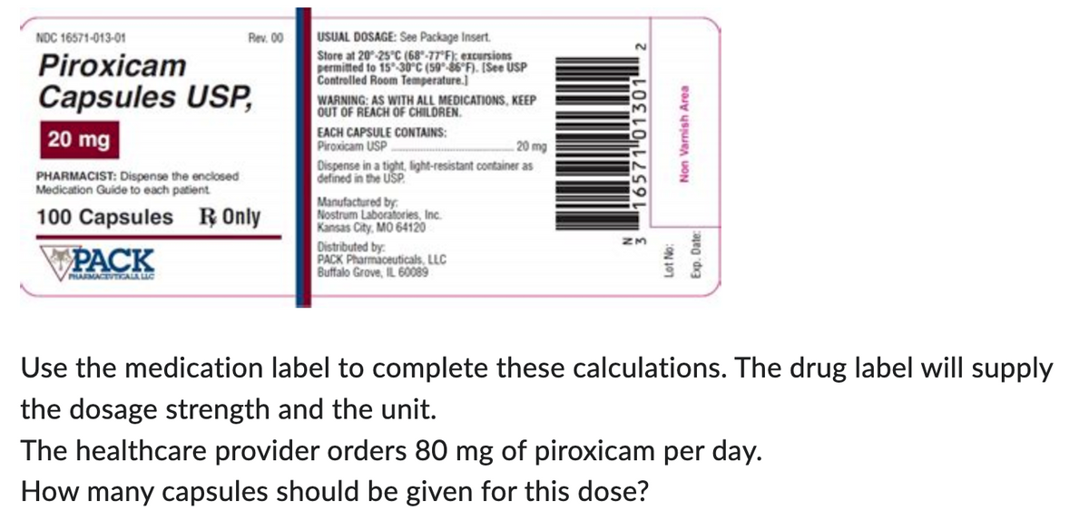 NOC 16571-013-01
Piroxicam
Capsules USP,
20 mg
Rev. 00
PHARMACIST: Dispense the enclosed
Medication Guide to each patient
100 Capsules R Only
PACK
PHARMACEVTICALA LIC
USUAL DOSAGE: See Package Insert.
Store at 20-25°C (68-77°F): excursions
permitted to 15-30°C (59-86°F). [See USP
Controlled Room Temperature.]
WARNING: AS WITH ALL MEDICATIONS, KEEP
OUT OF REACH OF CHILDREN.
EACH CAPSULE CONTAINS:
Piroxicam USP
20 mg
Dispense in a tight, light-resistant container as
defined in the USP
Manufactured by
Nostrum Laboratories, Inc.
Kansas City, MO 64120
Distributed by:
PACK Pharmaceuticals, LLC
Buffalo Grove, IL 60089
16571 01301 2
Non Varnish Area
Lot No:
Exp. Date:
Use the medication label to complete these calculations. The drug label will supply
the dosage strength and the unit.
The healthcare provider orders 80 mg of piroxicam per day.
How many capsules should be given for this dose?