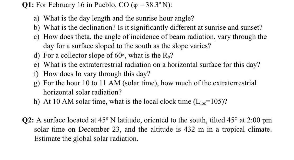 Q1: For February 16 in Pueblo, CO (p = 38.3°N):
%3D
a) What is the day length and the sunrise hour angle?
b) What is the declination? Is it significantly different at sunrise and sunset?
c) How does theta, the angle of incidence of beam radiation, vary through the
day for a surface sloped to the south as the slope varies?
d) For a collector slope of 60•, what is the Rp?
e) What is the extraterrestrial radiation on a horizontal surface for this day?
f) How does Io vary through this day?
g) For the hour 10 to 11 AM (solar time), how much of the extraterrestrial
horizontal solar radiation?
h) At 10 AM solar time, what is the local clock time (Lloc=105)?
Q2: A surface located at 45° N latitude, oriented to the south, tilted 45° at 2:00 pm
solar time on December 23, and the altitude is 432 m in a tropical climate.
Estimate the global solar radiation.
