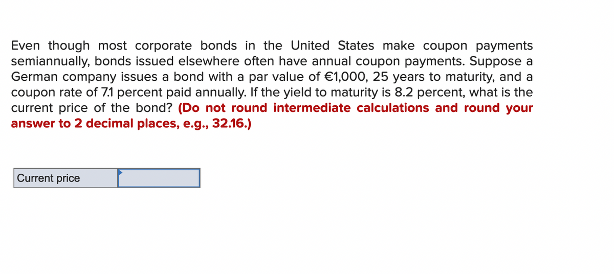 Even though most corporate bonds in the United States make coupon payments
semiannually, bonds issued elsewhere often have annual coupon payments. Suppose a
German company issues a bond with a par value of €1,000, 25 years to maturity, and a
coupon rate of 7.1 percent paid annually. If the yield to maturity is 8.2 percent, what is the
current price of the bond? (Do not round intermediate calculations and round your
answer to 2 decimal places, e.g., 32.16.)
Current price