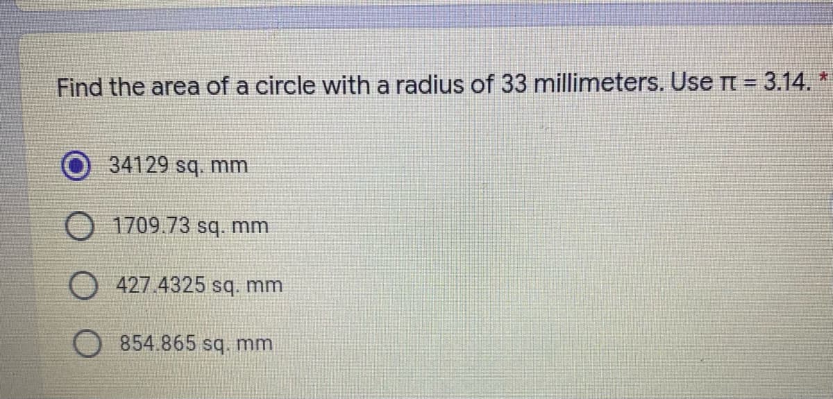 Find the area of a circle with a radius of 33 millimeters. Use t = 3.14. *
34129 sq. mm
O 1709.73 sq. mm
O 427.4325 sq. mm
854.865 sq. mm
