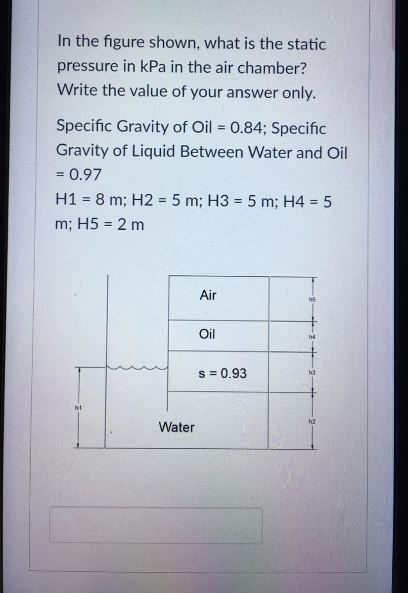 In the figure shown, what is the static
pressure in kPa in the air chamber?
Write the value of your answer only.
Specific Gravity of Oil = 0.84; Specific
%3D
Gravity of Liquid Between Water and Oil
= 0.97
H1 = 8 m; H2 = 5 m; H3 = 5 m; H4 = 5
m; H5 = 2 m
Air
h5
Oil
h4
s = 0.93
h3
h1
h2
Water
