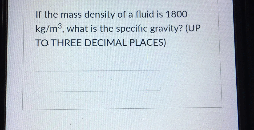 If the mass density of a fluid is 1800
kg/m3, what is the specific gravity? (UP
TO THREE DECIMAL PLACES)
