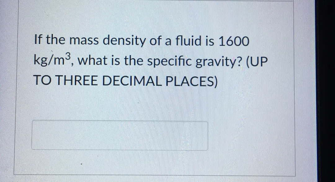 If the mass density of a fluid is 1600
kg/m3, what is the specific gravity? (UP
TO THREE DECIMAL PLACES)
