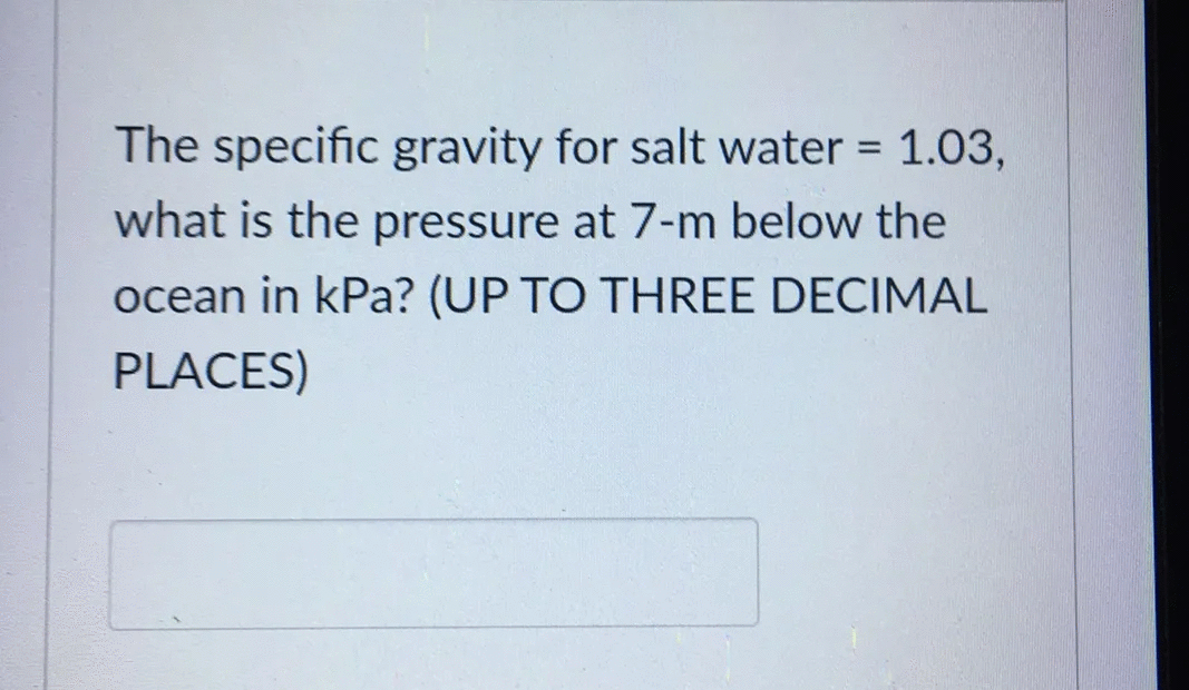 The specific gravity for salt water = 1.03,
%3D
what is the pressure at 7-m below the
ocean in kPa? (UP TO THREE DECIMAL
PLACES)
