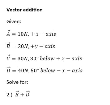 Vector addition
Given:
A = 10N, + x - axis
= 20N, +y = axis
€ = 30N, 30° below + x - axis
D = 40N, 50° below - x - axis
Solve for:
2.) B + D
BJ