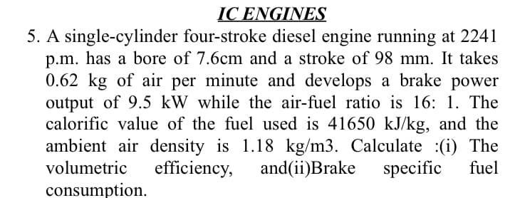 IC ENGINES
5. A single-cylinder four-stroke diesel engine running at 2241
p.m. has a bore of 7.6cm and a stroke of 98 mm. It takes
0.62 kg of air per minute and develops a brake power
output of 9.5 kW while the air-fuel ratio is 16: 1. The
calorific value of the fuel used is 41650 kJ/kg, and the
ambient air density is 1.18 kg/m3. Calculate :(i) The
and(ii)Brake
volumetric
efficiency,
specific
fuel
consumption.
