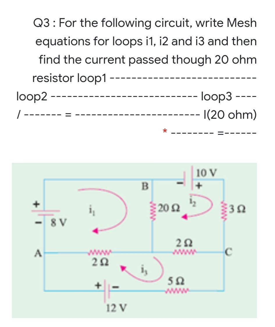 Q3: For the following circuit, write Mesh
equations for loops i1, i2 and i3 and then
find the current passed though 20 ohm
resistor loop1 -
loop2
-- loop3 -
-
|(20 ohm)
|10 V
B
+
202
30
8 V
A
www
i,
50
ww
12 V
en
www
www
