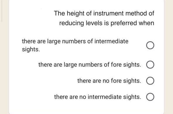The height of instrument method of
reducing levels is preferred when
there are large numbers of intermediate O
sights.
there are large numbers of fore sights. O
there are no fore sights. O
there are no intermediate sights. O