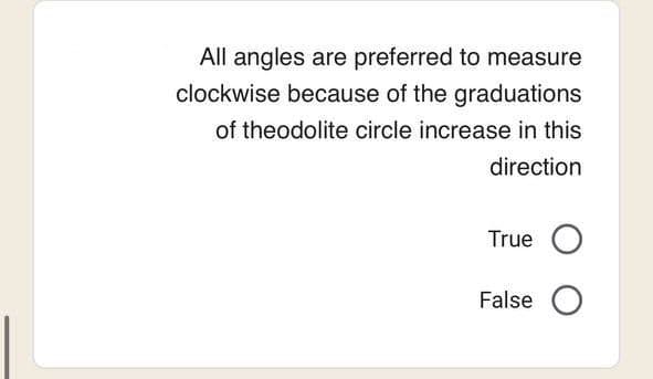 All angles are preferred to measure
clockwise because of the graduations
of theodolite circle increase in this
direction
True O
False O