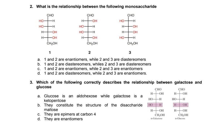 2. What is the relationship between the following monosaccharide
сно
сно
сно
но-
-H
H-
-OH
но-
H-
но-
но-
H-
H-
-OH
H-
O-
но-
H-
H-
HO
ČH,OH
H-
H-
-OH
-H
ČH,OH
CH2OH
1
3
a. 1 and 2 are enantiomers, while 2 and 3 are diastereomers
b. 1 and 2 are diastereomers, whiles 2 and 3 are diastereomers
c. 1 and 2 are enantiomers, while 2 and 3 are enantiomers
d. 1 and 2 are diastereomers, while 2 and 3 are enantiomers.
3. Which of the following correctly describes the relationship between galactose and
glucose
сно
H-OH
HO-H
H OH
H-OH
CHHOH
CHO
-HO-
a. Glucose is an aldohexose while galactose is a
ketopentose
b. They constitute the structure of the disaccharide
maltose
но-
-H
НО
c. They are epimers at carbon 4
d. They are enantiomers
H-OH
CH,OH
D-Galactose
D-Glucose
