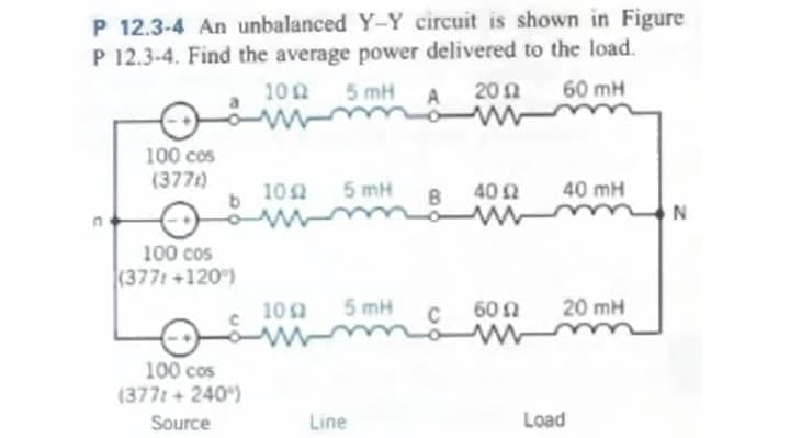 P 12.3-4 An unbalanced Y-Y circuit is shown in Figure
P 12.3-4. Find the average power delivered to the load.
1002 5 mH
60 mH
100 cos
(377)
100 cos
(377t +120°)
100 cos
(377: +240)
Source
1052
1002
5 mH
5 mH
Line
B
C
2012
40 £2
ww
60 Ω
w
40 mH
20 mH
Load
N