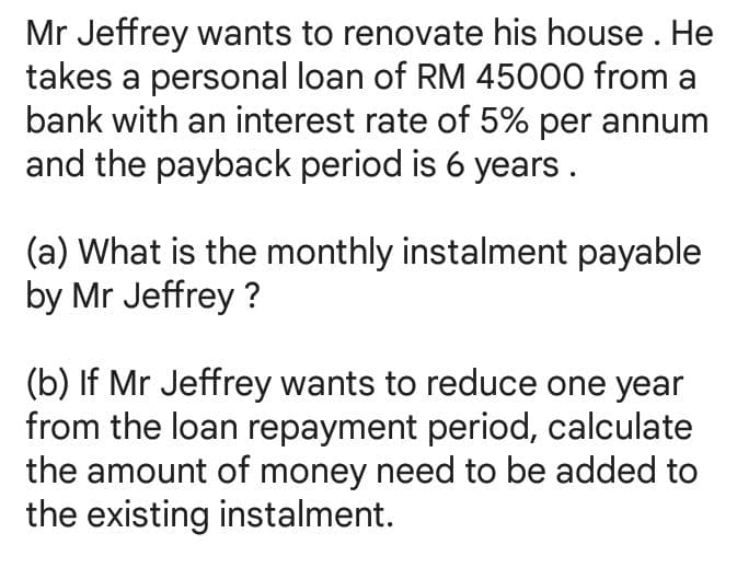 Mr Jeffrey wants to renovate his house. He
takes a personal loan of RM 45000 from a
bank with an interest rate of 5% per annum
and the payback period is 6 years.
(a) What is the monthly instalment payable
by Mr Jeffrey ?
(b) If Mr Jeffrey wants to reduce one year
from the loan repayment period, calculate
the amount of money need to be added to
the existing instalment.
