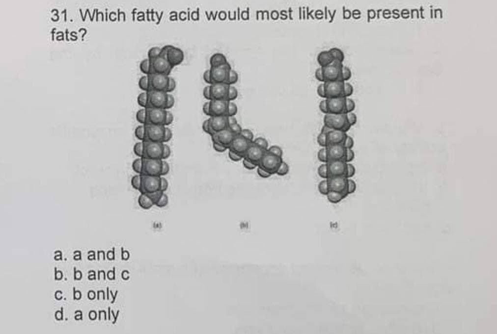 31. Which fatty acid would most likely be present in
fats?
a. a and b
b. b and c
c. b only
d. a only
coffceces