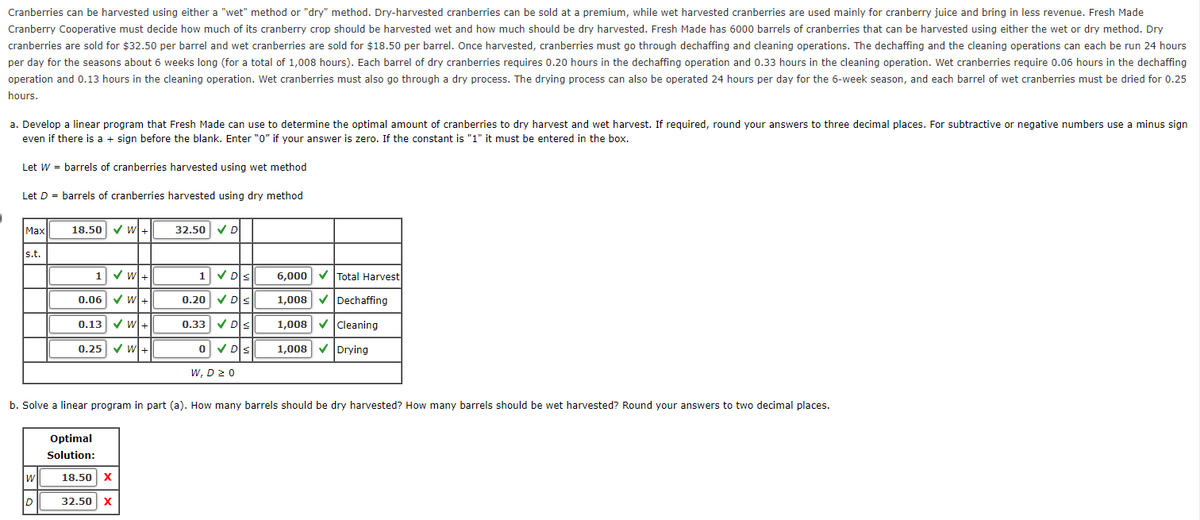 Cranberries can be harvested using either a "wet" method or "dry" method. Dry-harvested cranberries can be sold at a premium, while wet harvested cranberries are used mainly for cranberry juice and bring in less revenue. Fresh Made
Cranberry Cooperative must decide how much of its cranberry crop should be harvested wet and how much should be dry harvested. Fresh Made has 6000 barrels of cranberries that can be harvested using either the wet or dry method. Dry
cranberries are sold for $32.50 per barrel and wet cranberries are sold for $18.50 per barrel. Once harvested, cranberries must go through dechaffing and cleaning operations. The dechaffing and the cleaning operations can each be run 24 hours
per day for the seasons about 6 weeks long (for a total of 1,008 hours). Each barrel of dry cranberries requires 0.20 hours in the dechaffing operation and 0.33 hours in the cleaning operation. Wet cranberries require 0.06 hours in the dechaffing
operation and 0.13 hours in the cleaning operation. Wet cranberries must also go through a dry process. The drying process can also be operated 24 hours per day for the 6-week season, and each barrel of wet cranberries must be dried for 0.25
hours.
a. Develop a linear program that Fresh Made can use to determine the optimal amount of cranberries to dry harvest and wet harvest. If required, round your answers to three decimal places. For subtractive or negative numbers use a minus sign
even if there is a + sign before the blank. Enter "0" if your answer is zero. If the constant is "1" it must be entered in the box.
Let W = barrels of cranberries harvested using wet method
Let D = barrels of cranberries harvested using dry method
Max
s.t.
W
18.50 ✓ W+
D
1 ✔ W+
0.06✔ W+
0.13 ✔W+
0.25 ✔ W+
b. Solve a linear program in part (a). How many barrels should be dry harvested? How many barrels should be wet harvested? Round your answers to two decimal places.
Optimal
Solution:
32.50 ✔ D
18.50 X
32.50 X
1 ✓ Ds
0.20✔ Ds
0.33 ✔ D≤
0 ✓D≤
W, D 20
6,000✔ Total Harvest
1,008 ✔ Dechaffing
1,008✓ Cleaning
1,008 ✔ Drying