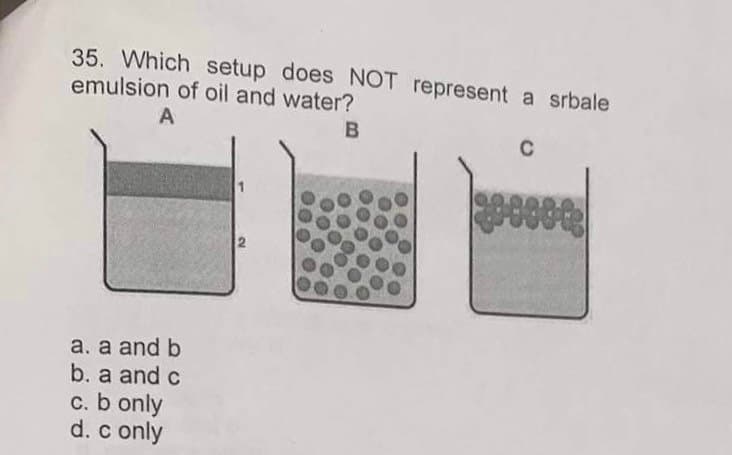 35. Which setup does NOT represent a srbale
emulsion of oil and water?
A
B
a. a and b
b. a and c
c. b only
d. c only
C