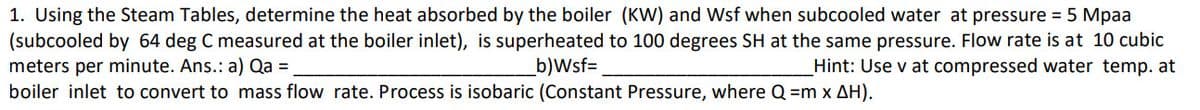 1. Using the Steam Tables, determine the heat absorbed by the boiler (KW) and Wsf when subcooled water at pressure = 5 Mpaa
(subcooled by 64 deg C measured at the boiler inlet), is superheated to 100 degrees SH at the same pressure. Flow rate is at 10 cubic
meters per minute. Ans.: a) Qa =
b)Wsf=
Hint: Use v at compressed water temp. at
boiler inlet to convert to mass flow rate. Process is isobaric (Constant Pressure, where Q=m x AH).