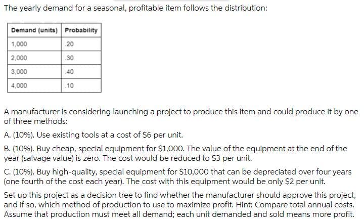 The yearly demand for a seasonal, profitable item follows the distribution:
Demand (units) Probability
1,000
20
2,000
30
3,000
40
4,000
10
A manufacturer is considering launching a project to produce this item and could produce it by one
of three methods:
A. (10%). Use existing tools at a cost of S6 per unit.
B. (10%). Buy cheap, special equipment for $1,000. The value of the equipment at the end of the
year (salvage value) is zero. The cost would be reduced to $3 per unit.
C. (10%). Buy high-quality, special equipment for $10,000 that can be depreciated over four years
(one fourth of the cost each year). The cost with this equipment would be only S2 per unit.
Set up this project as a decision tree to find whether the manufacturer should approve this project,
and if so, which method of production to use to maximize profit. Hint: Compare total annual costs.
Assume that production must meet all demand; each unit demanded and sold means more profit.
