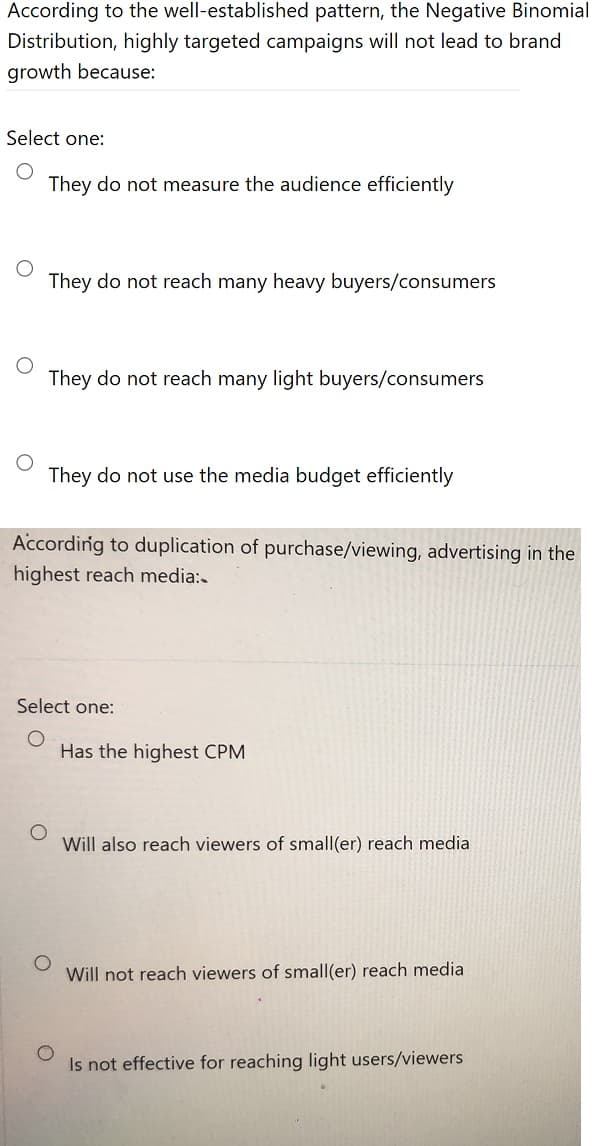 According to the well-established pattern, the Negative Binomial
Distribution, highly targeted campaigns will not lead to brand
growth because:
Select one:
They do not measure the audience efficiently
They do not reach many heavy buyers/consumers
They do not reach many light buyers/consumers
They do not use the media budget efficiently
Accordirig to duplication of purchase/viewing, advertising in the
highest reach media:
Select one:
Has the highest CPM
Will also reach viewers of small(er) reach media
Will not reach viewers of small(er) reach media
Is not effective for reaching light users/viewers
