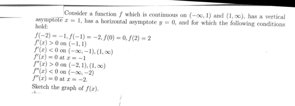 Consider a function f which is continuous on (-∞, 1) and (1, ∞o), has a vertical
asymptote x = 1, has a horizontal asymptote y = 0, and for which the following conditions
hold:
f(-2) = -1, f(-1) = -2, f(0) = 0, ƒ(2) = 2
f'(x) > 0 on (-1,1)
f'(x) <0 on (-∞, -1), (1, ∞)
f'(x) = 0 at x = -1
f"(x) > 0 on (-2, 1), (1, ∞)
f"(x) <0 on (-∞, -2)
f"(x) = 0 at x = -2.
Sketch the graph of f(x).
ch..