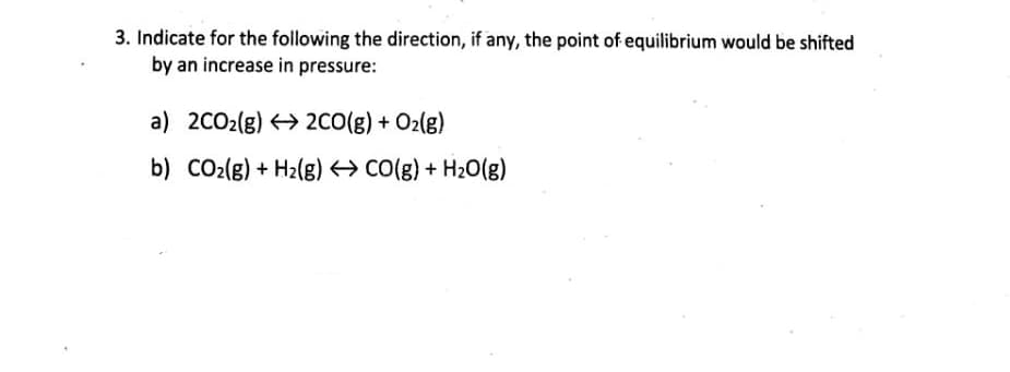 3. Indicate for the following the direction, if any, the point of equilibrium would be shifted
by an increase in pressure:
a) 2CO2(g) > 2CO(g) + O2(g)
b) CO2(g) + H2(g) CO(g) + H20(g)
