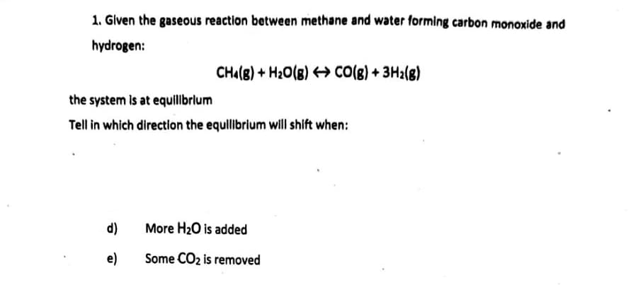 1. Given the gaseous reaction between methane and water forming carbon monoxide and
hydrogen:
CHa(B) + H20(B) CO(8) + 3H2(g)
the system is at equilbrlum
Tell in which direction the equilibrium will shift when:
d)
More H20 is added
e)
Some CO2 is removed
