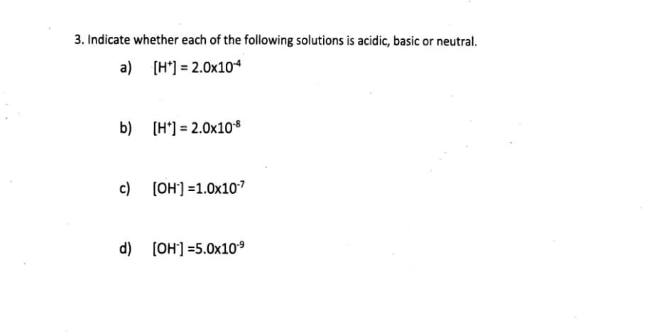 3. Indicate whether each of the following solutions is acidic, basic or neutral.
a) [H*] = 2.0x104
b) (H'] = 2.0x108
[H*] =
c) [OH] =1.0x107
d) [OH] =5.0x109
