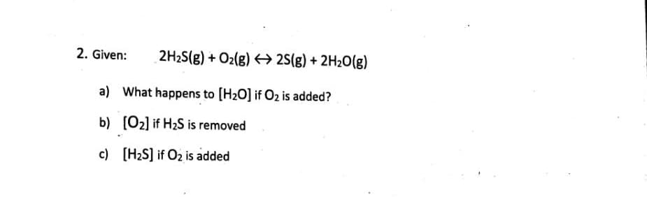 2. Given:
2H2S(g) + O2(g) 25(g) + 2H20(g)
a) What happens to (H2O] if O2 is added?
b) [O2] if H2S is removed
c) [H2S] if O2 is added

