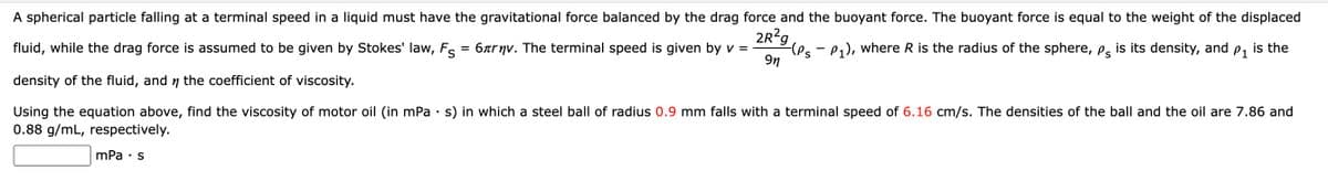 A spherical particle falling at a terminal speed in a liquid must have the gravitational force balanced by the drag force and the buoyant force. The buoyant force is equal to the weight of the displaced
2R?g
(es - P), where R is the radius of the sphere, ps
9n
fluid, while the drag force is assumed to be given by Stokes' law, Fs = 6xrnv. The terminal speed is given by v =
is its density, and
P1
is the
density of the fluid, and n the coefficient of viscosity.
Using the equation above, find the viscosity of motor oil (in mPa · s) in which a steel ball of radius 0.9 mm falls with a terminal speed of 6.16 cm/s. The densities of the ball and the oil are 7.86 and
0.88 g/mL, respectively.
mPa • s
