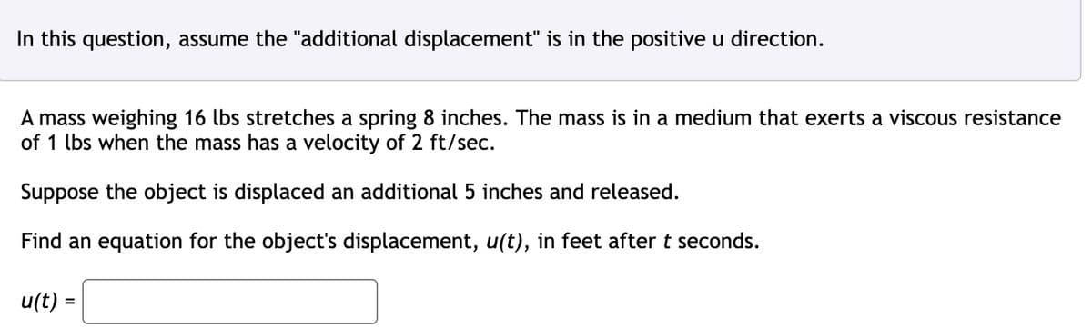 In this question, assume the "additional displacement" is in the positive u direction.
A mass weighing 16 lbs stretches a spring 8 inches. The mass is in a medium that exerts a viscous resistance
of 1 lbs when the mass has a velocity of 2 ft/sec.
Suppose the object is displaced an additional 5 inches and released.
Find an equation for the object's displacement, u(t), in feet after t seconds.
u(t) =
