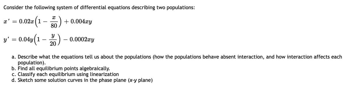 Consider the following system of differential equations describing two populations:
æ' = 0.02a (1 – ) + 0.004xy
80
(1
y' = 0.04y(1
) - 0.0002xy
20
a. Describe what the equations tell us about the populations (how the populations behave absent interaction, and how interaction affects each
population).
b. Find all equilibrium points algebraically.
c. Classify each equilibrium using linearization
d. Sketch some solution curves in the phase plane (x-y plane)
