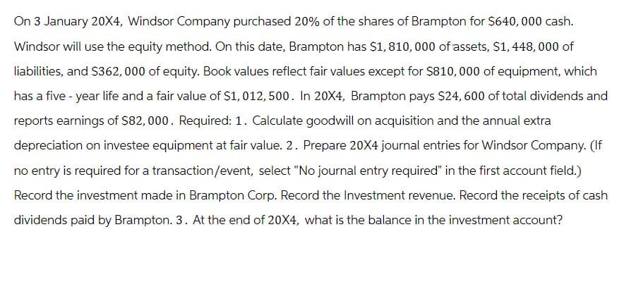 On 3 January 20X4, Windsor Company purchased 20% of the shares of Brampton for $640,000 cash.
Windsor will use the equity method. On this date, Brampton has $1, 810, 000 of assets, $1, 448,000 of
liabilities, and $362, 000 of equity. Book values reflect fair values except for $810,000 of equipment, which
has a five-year life and a fair value of $1,012,500. In 20X4, Brampton pays $24, 600 of total dividends and
reports earnings of $82,000. Required: 1. Calculate goodwill on acquisition and the annual extra
depreciation on investee equipment at fair value. 2. Prepare 20X4 journal entries for Windsor Company. (If
no entry is required for a transaction/event, select "No journal entry required" in the first account field.)
Record the investment made in Brampton Corp. Record the Investment revenue. Record the receipts of cash
dividends paid by Brampton. 3. At the end of 20X4, what is the balance in the investment account?