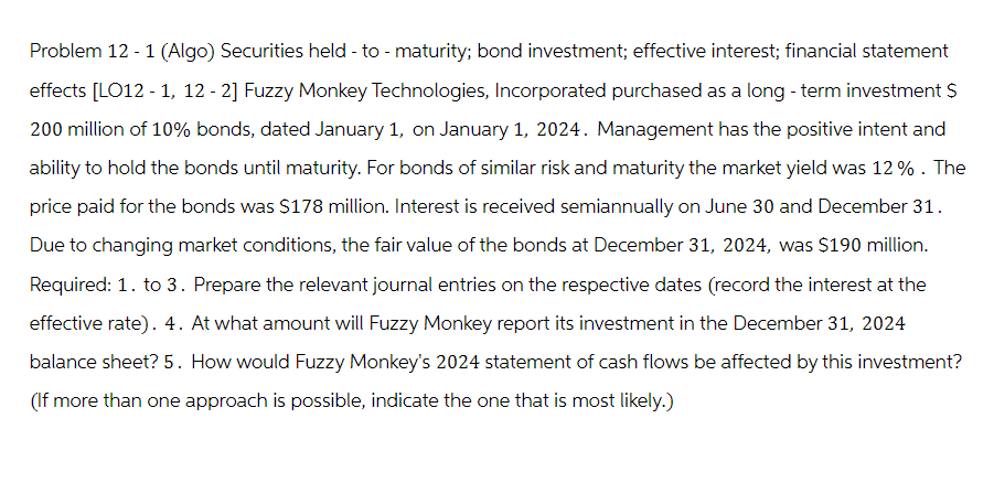 Problem 12 - 1 (Algo) Securities held - to - maturity; bond investment; effective interest; financial statement
effects [LO12-1, 12-2] Fuzzy Monkey Technologies, Incorporated purchased as a long-term investment S
200 million of 10% bonds, dated January 1, on January 1, 2024. Management has the positive intent and
ability to hold the bonds until maturity. For bonds of similar risk and maturity the market yield was 12%. The
price paid for the bonds was $178 million. Interest is received semiannually on June 30 and December 31.
Due to changing market conditions, the fair value of the bonds at December 31, 2024, was $190 million.
Required: 1. to 3. Prepare the relevant journal entries on the respective dates (record the interest at the
effective rate). 4. At what amount will Fuzzy Monkey report its investment in the December 31, 2024
balance sheet? 5. How would Fuzzy Monkey's 2024 statement of cash flows be affected by this investment?
(If more than one approach is possible, indicate the one that is most likely.)