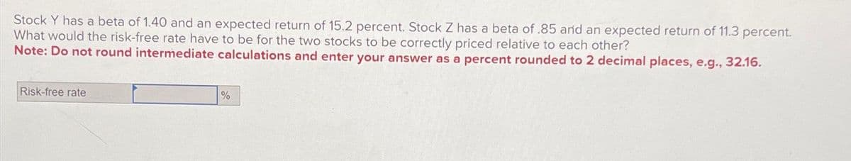Stock Y has a beta of 1.40 and an expected return of 15.2 percent. Stock Z has a beta of .85 and an expected return of 11.3 percent.
What would the risk-free rate have to be for the two stocks to be correctly priced relative to each other?
Note: Do not round intermediate calculations and enter your answer as a percent rounded to 2 decimal places, e.g., 32.16.
Risk-free rate
%