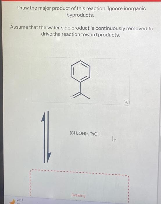 Draw the major product of this reaction. Ignore inorganic
byproducts.
Assume that the water side product is continuously removed to
drive the reaction toward products.
44°F
(CH₂OH)2, TSOH
Drawing