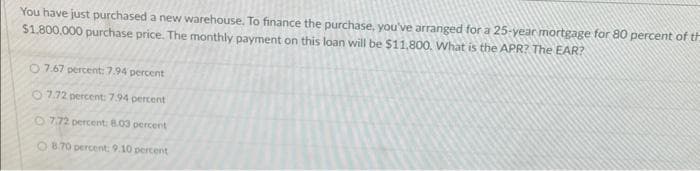 You have just purchased a new warehouse. To finance the purchase, you've arranged for a 25-year mortgage for 80 percent of th
$1,800,000 purchase price. The monthly payment on this loan will be $11,800. What is the APR? The EAR?
07.67 percent: 7.94 percent
O7.72 percent: 7.94 percent
O7.72 percent: 8.03 percent
O8.70 percent: 9.10 percent