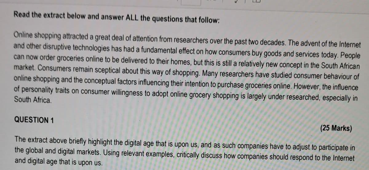 Read the extract below and answer ALL the questions that follow:
Online shopping attracted a great deal of attention from researchers over the past two decades. The advent of the Internet
and other disruptive technologies has had a fundamental effect on how consumers buy goods and services today. People
can now order groceries online to be delivered to their homes, but this is still a relatively new concept in the South African
market. Consumers remain sceptical about this way of shopping. Many researchers have studied consumer behaviour of
online shopping and the conceptual factors influencing their intention to purchase groceries online. However, the influence
of personality traits on consumer willingness to adopt online grocery shopping is largely under researched, especially in
South Africa.
QUESTION 1
(25 Marks)
The extract above briefly highlight the digital age that is upon us, and as such companies have to adjust to participate in
the global and digital markets. Using relevant examples, critically discuss how companies should respond to the Internet
and digital age that is upon us.