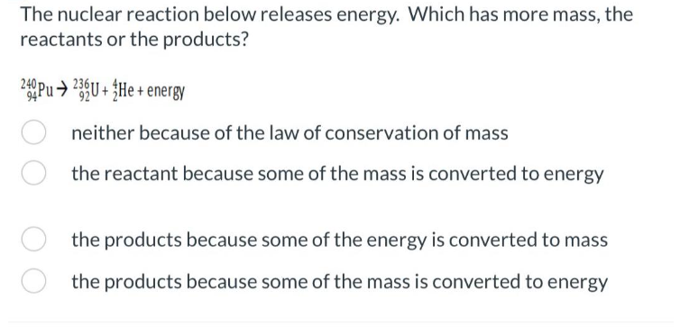The nuclear reaction below releases energy. Which has more mass, the
reactants or the products?
240Pu➜ 23U+He + energy
neither because of the law of conservation of mass
the reactant because some of the mass is converted to energy
the products because some of the energy is converted to mass
the products because some of the mass is converted to energy