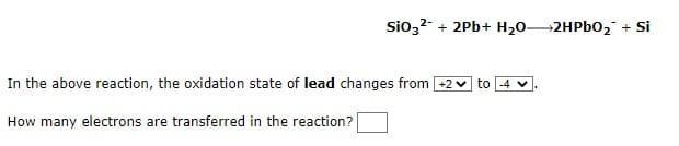 SiO3²- + 2Pb+ H₂O2HPbO₂ + Si
In the above reaction, the oxidation state of lead changes from +2 to -4 ✓
How many electrons are transferred in the reaction?