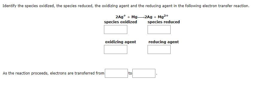Identify the species oxidized, the species reduced, the oxidizing agent and the reducing agent in the following electron transfer reaction.
2Ag+ + Mg
species oxidized
2Ag + Mg²+
species reduced
As the reaction proceeds, electrons are transferred from
oxidizing agent
to
reducing agent