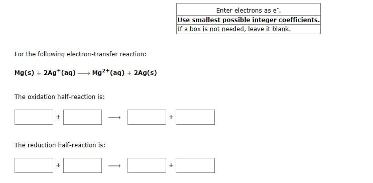 For the following electron-transfer reaction:
Mg(s) + 2Ag+ (aq)
Mg2+ (aq) + 2Ag(s)
The oxidation half-reaction is:
+
-
The reduction half-reaction is:
+
+
+
Enter electrons as e".
Use smallest possible integer coefficients.
If a box is not needed, leave it blank.