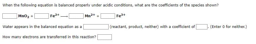 When the following equation is balanced properly under acidic conditions, what are the coefficients of the species shown?
Fe²+
Mn²+ +
Fe³+
MnO₂ +
Water appears in the balanced equation as a
How many electrons are transferred in this reaction?
(reactant, product, neither) with a coefficient of
(Enter 0 for neither.)