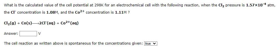 What is the calculated value of the cell potential at 298K for an electrochemical cell with the following reaction, when the Cl₂ pressure is 1.57×10-4 atm,
the CI concentration is 1.08M, and the Co²+ concentration is 1.11M ?
Cl₂(g) + Co(s) 2Cl(aq) + Co²+ (aq)
Answer:
V
The cell reaction as written above is spontaneous for the concentrations given: true ✓