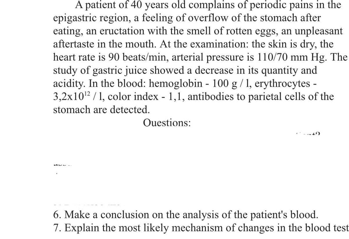 A patient of 40 years old complains of periodic pains in the
epigastric region, a feeling of overflow of the stomach after
eating, an eructation with the smell of rotten eggs, an unpleasant
aftertaste in the mouth. At the examination: the skin is dry, the
heart rate is 90 beats/min, arterial pressure is 110/70 mm Hg. The
study of gastric juice showed a decrease in its quantity and
acidity. In the blood: hemoglobin - 100 g / 1, erythrocytes -
3,2x10¹2/1, color index - 1,1, antibodies to parietal cells of the
stomach are detected.
Questions:
6. Make a conclusion on the analysis of the patient's blood.
7. Explain the most likely mechanism of changes in the blood test