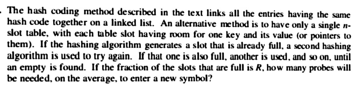 The hash coding method described in the text links all the entries having the same
hash code together on a linked list. An alternative method is to have only a single n-
slot table, with each table slot having room for one key and its value (or pointers to
them). If the hashing algorithm generates a slot that is already full, a second hashing
algorithm is used to try again. If that one is also full, another is used, and so on, until
an empty is found. If the fraction of the slots that are full is R, how many probes will
be needed, on the average, to enter a new symbol?