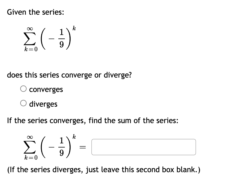 Given the series:
Σ(-1)
k=0
k
does this series converge or diverge?
converges
diverges
If the series converges, find the sum of the series:
k
Σ(-1) -
k=0
(If the series diverges, just leave this second box blank.)